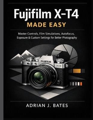 Fujifilm X-T4 Made Easy: Master Controls, Film Simulations, Autofocus, Exposure & Custom Settings for Better Photography - Adrian J Bates - cover