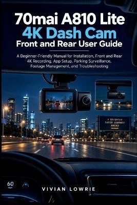 70mai A810 Lite 4K Dash Cam Front and Rear user guide: A Beginner-Friendly Manual for Installation, Front and Rear 4K Recording, App Setup, Parking Surveillance, Footage Management, and Troubleshooting - Vivian Lowrie - cover