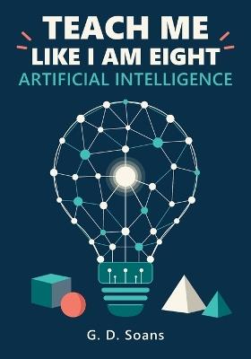 Teach Me Like I Am Eight: Artificial Intelligence: A Visual Guide to How AI Really Works, from Data and Neural Networks to Language Models and Agents - G D Soans - cover