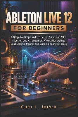 Ableton Live 12 for Beginners: A Step-by-Step Guide to Setup, Audio and MIDI, Session and Arrangement Views, Recording, Beat Making, Mixing, and Building Your First Track - Curt L Joiner - cover