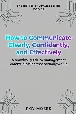 How to Communicate Clearly, Confidently, and Effectively: A Practical Guide To Management Communication That Actually Works - Roy Moses - cover