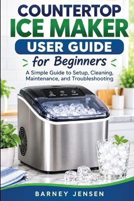 Countertop Ice Maker User Guide for Beginners: A Simple Guide to Setup, Cleaning, Maintenance, and Troubleshooting - Barney Jensen - cover