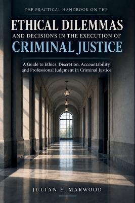 The Practical Handbook on the Ethical Dilemmas and Decisions in the Execution of Criminal Justice: A Guide to Ethics, Discretion, Accountability, and Professional Judgment in Criminal Justice - Julian E Marwood - cover