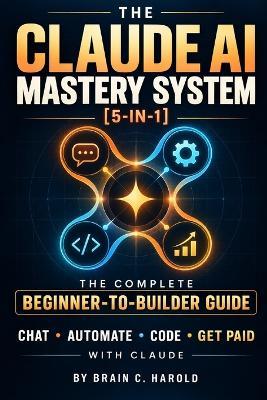 The Claude AI Mastery System: [5-in-1] The Complete Beginner-to-Builder Guide to Chat, Automate, Code, and Get Paid with Claude - Brain C Harold - cover