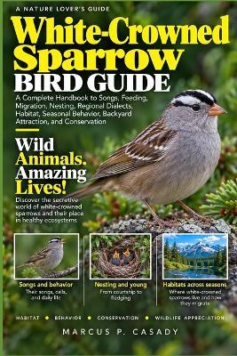 White-Crowned Sparrow Bird Guide: A Complete Handbook to Songs, Feeding, Migration, Nesting, Regional Dialects, Habitat, Seasonal Behavior, Backyard Attraction, and Conservation - Marcus P Casady - cover