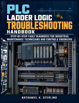 PLC Ladder Logic Troubleshooting Handbook: Step-by-Step Fault Diagnosis for Industrial Maintenance Technicians and Controls Engineers - Nathaniel K Sterling - cover
