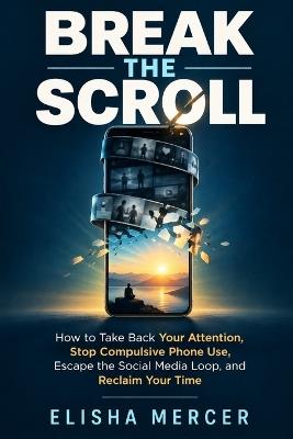 Break the Scroll: How to Take Back Your Attention, Stop Compulsive Phone Use, Escape the Social Media Loop, and Reclaim Your Time - Elisha Mercer - cover