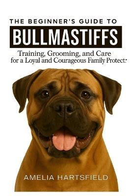 The Beginner's Guide to Bullmastiffs: Training, Grooming, and Care for a Loyal and Courageous Family Protector - Amelia Hartsfield - cover