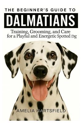 The Beginner's Guide to Dalmatians: Training, Grooming, and Care for a Playful and Energetic Spotted Dog - Amelia Hartsfield - cover