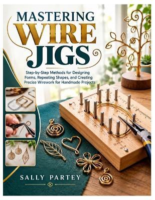 Mastering Wire Jigs: Step-by-Step Methods for Designing Forms, Repeating Shapes, and Creating Precise Wirework Projects - Sally Partey - cover