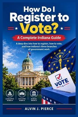 How Do I Register to Vote? A Complete Indiana Guide: A deep dive into how to register, how to vote, and how Indiana's three branches of government work. - Alvin J Pierce - cover