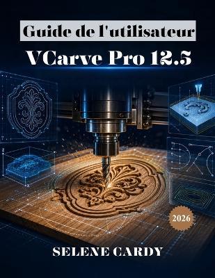 Guide de l'utilisateur de VCarve Pro 12.5: Le manuel complet du débutant pour la gravure CNC, la création de trajectoires d'outils et l'usinage - Selene Cardy - cover