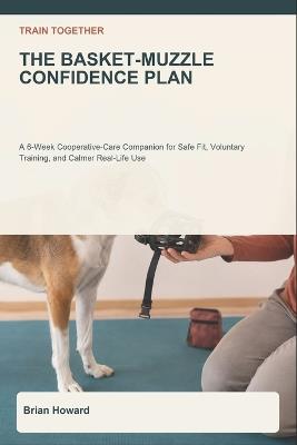 Train Together: The Basket-Muzzle Confidence Plan: A 6-Week Cooperative-Care Companion for Safe Fit Checks, Voluntary Nose-In Training, Comfortable Wear, Vet and Groomer Handoffs, and Calmer Real-Life Use - Brian Howard - cover