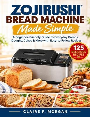 Zojirushi Bread Machine Made Simple: A Beginner-Friendly Guide to Everyday Breads, Doughs, Cakes & More with Easy-to-Follow Recipes - Claire P Morgan - cover