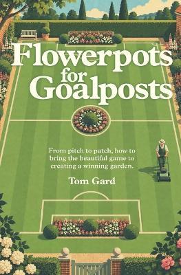Flowerpots For Goalposts: From pitch to patch, how to bring the beautiful game to creating a winning garden. - Tom Gard - cover