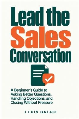Lead the Sales Conversation: A Beginner's Guide to Asking Better Questions, Handling Objections, and Closing Without Pressure - J Luis Galasi - cover