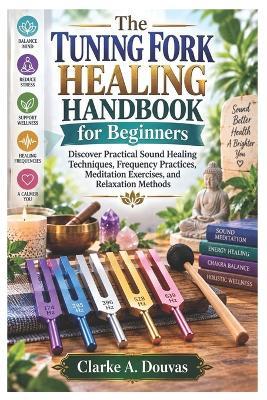 The Tuning Fork Healing Handbook for Beginners: Discover Practical Sound Healing Techniques, Frequency Practices, Meditation Exercises, and Relaxation Methods - Clarke A Douvas - cover