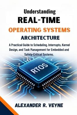 Understanding Real-Time Operating Systems architecture: A Practical Guide to Scheduling, Interrupts, Kernel Design, and Task Management for Embedded and Safety-Critical Systems. - Alexander R Veyne - cover