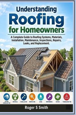 Understanding Roofing for Homeowners: A Complete Guide to Roofing Systems, Materials, Installation, Maintenance, Inspections, Repairs, Leaks, and Replacement - Roger S Smith - cover