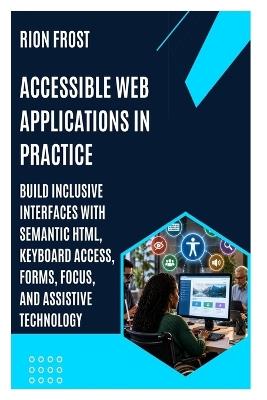 Accessible Web Applications in Practice: Build Inclusive Interfaces with Semantic HTML, Keyboard Access, Forms, Focus, and Assistive Technology - Rion Frost - cover