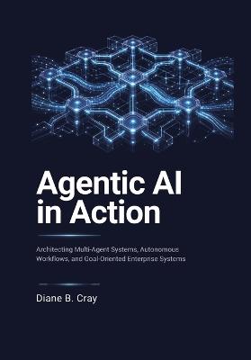 Agentic AI in Action: Architecting Multi-Agent Systems, Autonomous Workflows, and Goal-Oriented Enterprise Systems - Diane B Cray - cover