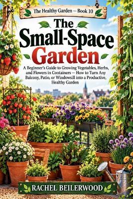 The Small-Space Garden: A Beginner's Guide to Growing Vegetables, Herbs, and Flowers in Containers - How to Turn Any Balcony, Patio, or Windowsill into a Productive, Healthy Garden - Rachel Beilerwood - cover
