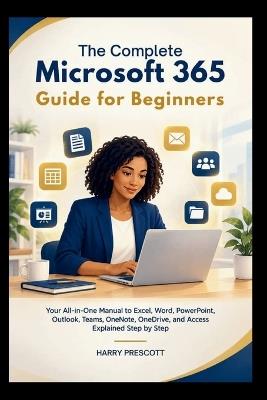 The Complete Microsoft 365 Guide for Beginners: Your All-in-One Manual to Excel, Word, PowerPoint, Outlook, Teams, OneNote, OneDrive, and Access Explained Step by Step - Harry Prescott - cover
