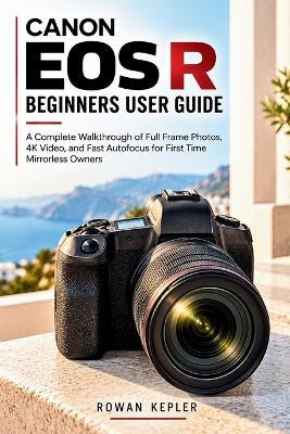 Canon EOS R Beginners User Guide: A Complete Walkthrough of Full Frame Photos, 4K Video, and Fast Autofocus for First Time Mirrorless Owners - Rowan Kepler - cover