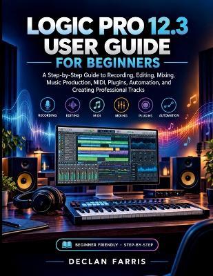 Logic Pro 12.3 User Guide for Beginners: A Step-by-Step Guide to Recording, Editing, Mixing, Music Production, MIDI, Plugins, Automation, and Creating Professional Tracks - Declan Farris - cover