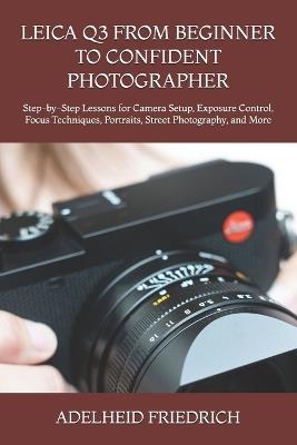 Leica Q3 from Beginner to Confident Photographer: Step-by-Step Lessons for Camera Setup, Exposure Control, Focus Techniques, Portraits, Street Photography, and More - Adelheid Friedrich - cover