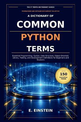 A Dictionary of Common Python Terms: Essential Programming, Syntax, Data Structure, Object Oriented, Library, Testing, and Development Definitions for Beginners and Students - E Einstein - cover