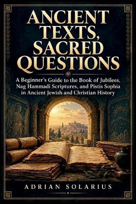 Ancient Texts, Sacred Questions: A Beginner's Guide to the Book of Jubilees, Nag Hammadi Scriptures, and Pistis Sophia in Ancient Jewish and Christian History - Adrian Solarius - cover