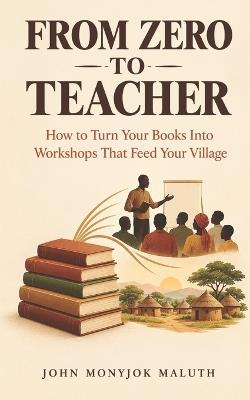From Zero To Teacher: How to Turn Your Books Into Workshops That Feed Your Village - John Monyjok Maluth - cover