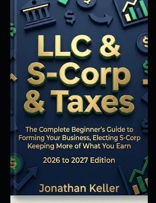 LLC & S-Corp & Taxes: The Complete Beginner's Guide to Forming Your Business, Electing S-Corp Status, and Keeping More of What You Earn 2026 to 2027 Edition - Jonathan Keller - cover