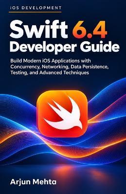 Swift 6.4 Developer Guide: Build Modern iOS Applications with Concurrency, Networking, Data Persistence, Testing, and Advanced Techniques - Arjun Mehta - cover
