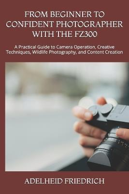 From Beginner to Confident Photographer with the Fz300: A Practical Guide to Camera Operation, Creative Techniques, Wildlife Photography, and Content Creation - Adelheid Friedrich - cover