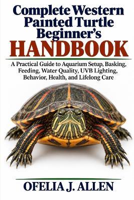 Complete Western Painted Turtle Beginner's Handbook: A Practical Guide to Aquarium Setup, Basking, Feeding, Water Quality, UVB Lighting, Behavior, Health, and Lifelong Care - Ofelia J Allen - cover