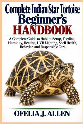 Complete Indian Star Tortoise Beginner's Handbook: A Complete Guide to Habitat Setup, Feeding, Humidity, Heating, UVB Lighting, Shell Health, Behavior, and Responsible Care - Ofelia J Allen - cover