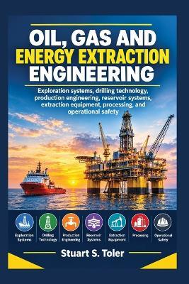Oil, Gas and Energy Extraction Engineering: Exploration systems, drilling technology, production engineering, reservoir systems, extraction equipment, processing, and operational safety - Stuart S Toler - cover