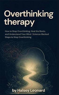 Overthinking therapy: How to Stop Overthinking, Heal the Roots, and Understand Your Mind: Science-Backed Steps to Stop Overthinking - Halsey Leonard - cover