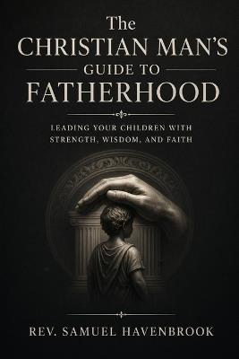 The Christian Man's Guide to Fatherhood: Leading Your Children with Strength, Wisdom, and Faith - Samuel Havenbrook - cover