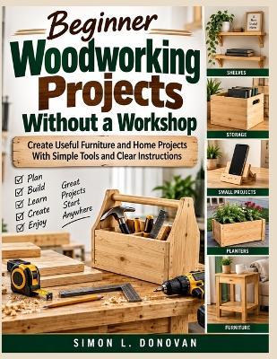 Beginner Woodworking Projects Without a Workshop: Create Useful Furniture and Home Projects With Simple Tools and Clear Instructions - Simon L Donovan - cover
