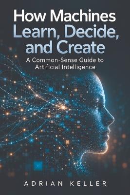 How Machines Learn, Decide, and Create: A Common-Sense Guide to Artificial Intelligence - Adrian Keller - cover