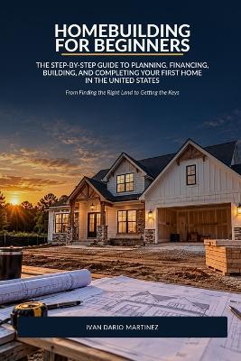 Homebuilding for Beginners: The Step-by-Step Guide to Planning, Financing, Building, and Completing Your First Home in the United States - Ivan Dario Martinez - cover