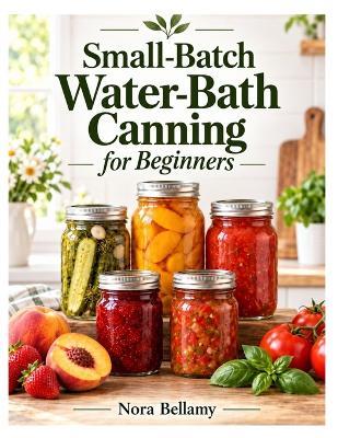Small-Batch Water-Bath Canning For Beginners: Safe, Simple Recipes for Jams, Pickles, Fruits, Sauces, and Preserves in Manageable Batches - Nora Bellamy - cover