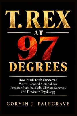 T. Rex at 97 Degrees: How Fossil Teeth Uncovered Warm-Blooded Metabolism, Predator Stamina, Cold-Climate Survival, and Dinosaur Physiology - Corvin J Palegrave - cover