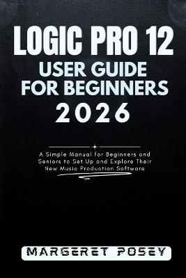 Logic Pro 12 User Guide for Beginners 2026: A Simple Manual for Beginners and Seniors to Set Up and Explore Their New Music Production Software - Margeret Posey - cover