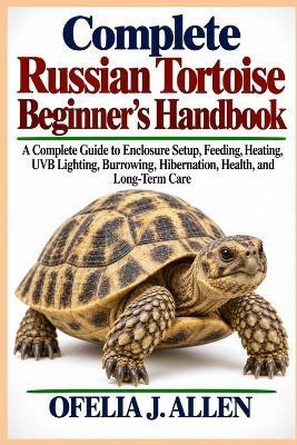 Complete Russian Tortoise Beginner's Handbook: A Complete Guide to Enclosure Setup, Feeding, Heating, UVB Lighting, Burrowing, Hibernation, Health, and Long-Term Care - Ofelia J Allen - cover