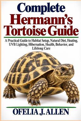 Complete Hermann's Tortoise Guide: A Practical Guide to Habitat Setup, Natural Diet, Heating, UVB Lighting, Hibernation, Health, Behavior, and Lifelong Care - Ofelia J Allen - cover