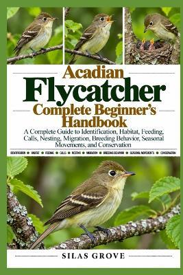 Acadian Flycatcher Complete Beginner's Handbook: A Complete Guide to Identification, Habitat, Feeding, Calls, Nesting, Migration, Breeding Behavior, Seasonal Movements, and Conservation - Silas Grove - cover